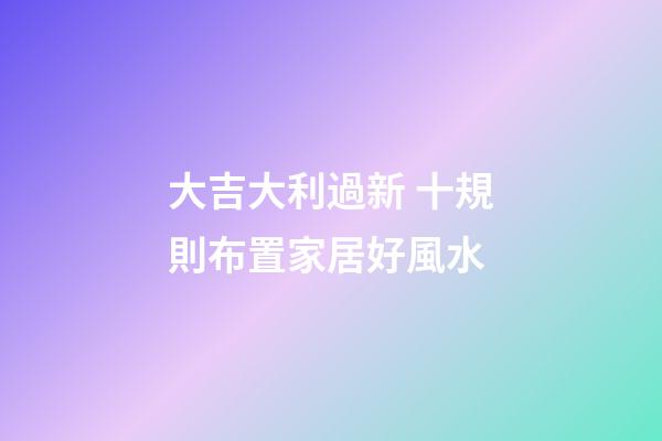 大吉大利過新 十規則布置家居好風水
